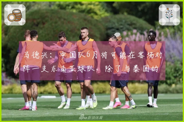 马德兴：中国队6月将可能在客场对阵一支东南亚球队，除了与泰国的比赛