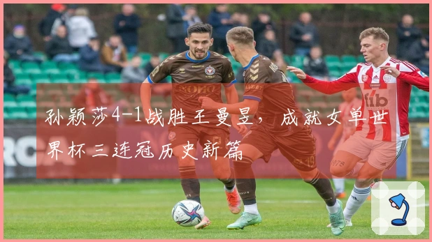 孙颖莎4-1战胜王曼昱，成就女单世界杯三连冠历史新篇