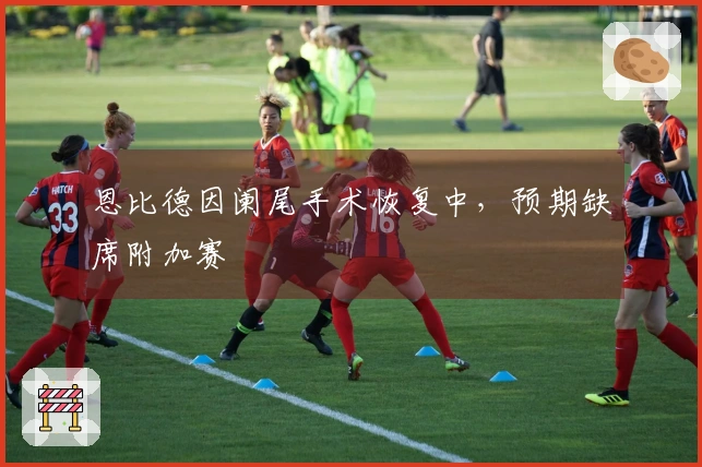 恩比德因阑尾手术恢复中，预期缺席附加赛