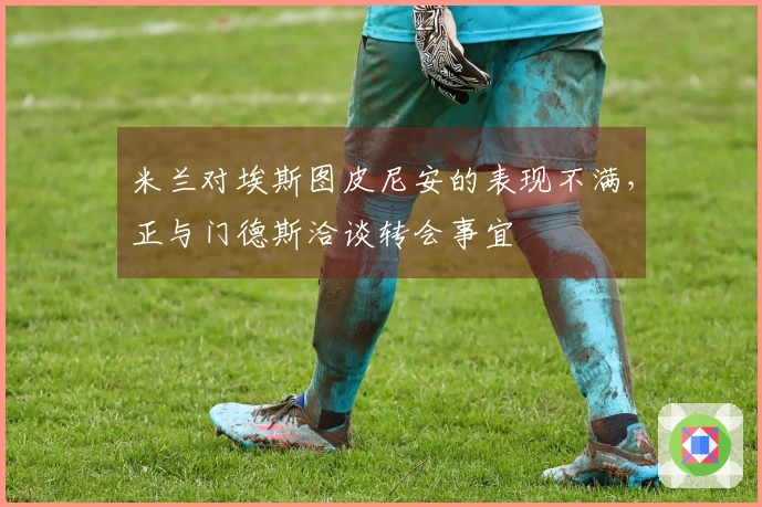 米兰对埃斯图皮尼安的表现不满，正与门德斯洽谈转会事宜