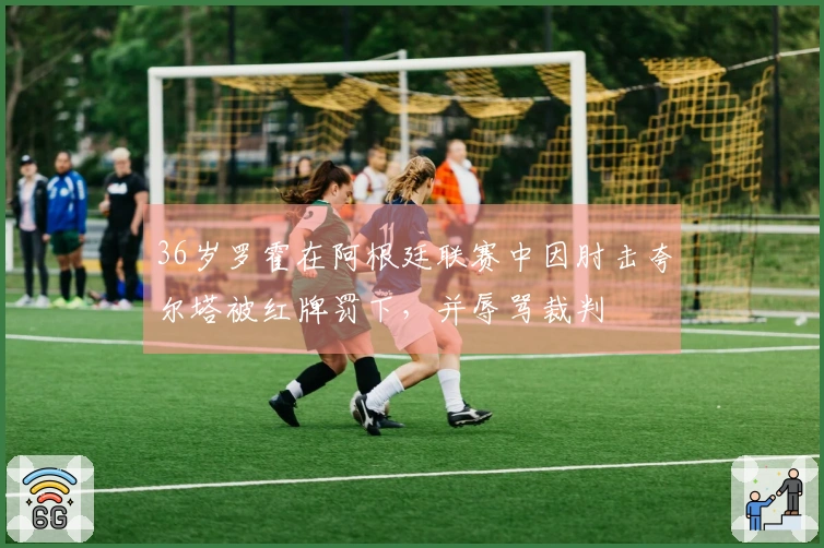 36岁罗霍在阿根廷联赛中因肘击夸尔塔被红牌罚下，并辱骂裁判