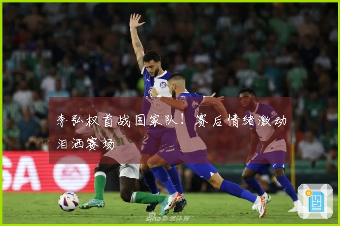 李弘权首战国家队！赛后情绪激动泪洒赛场