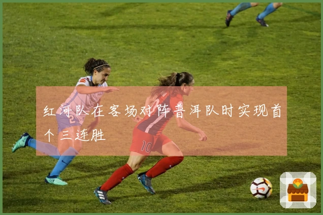 红河队在客场对阵普洱队时实现首个三连胜