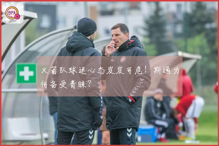 火箭队球迷心态岌岌可危！斯通为何备受青睐？