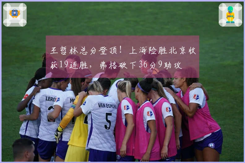 王哲林总分登顶！上海险胜北京收获19连胜，弗格砍下36分9助攻