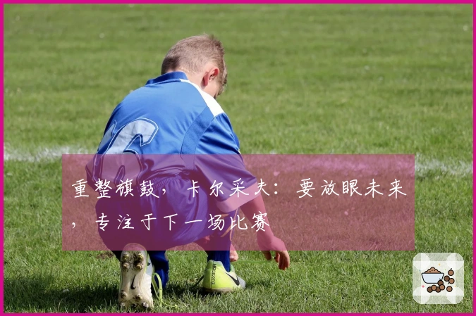 重整旗鼓，卡尔采夫：要放眼未来，专注于下一场比赛