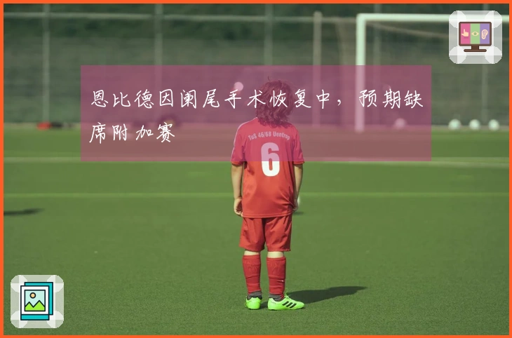 恩比德因阑尾手术恢复中，预期缺席附加赛