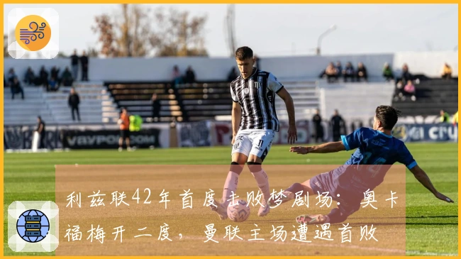 利兹联42年首度击败梦剧场：奥卡福梅开二度，曼联主场遭遇首败