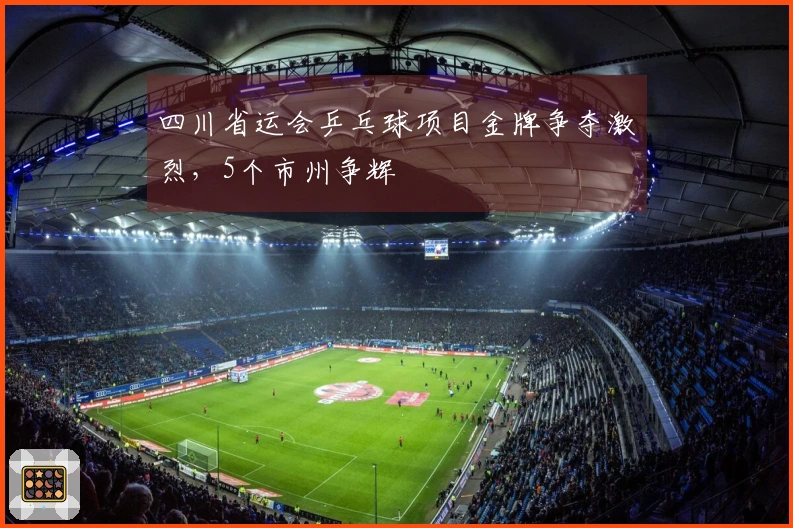 四川省运会乒乓球项目金牌争夺激烈，5个市州争辉