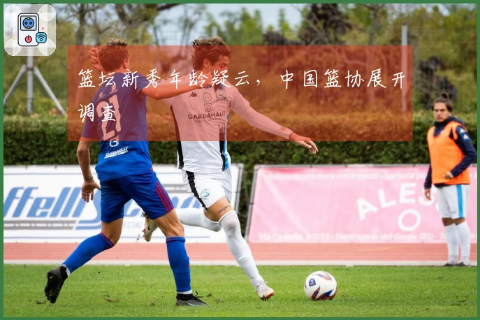 篮坛新秀年龄疑云，中国篮协展开调查