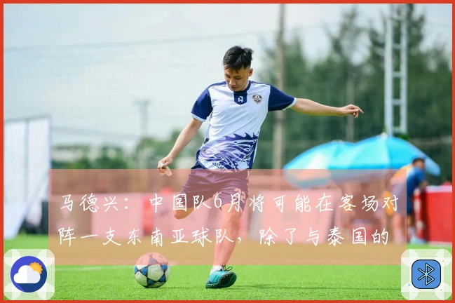 马德兴：中国队6月将可能在客场对阵一支东南亚球队，除了与泰国的比赛