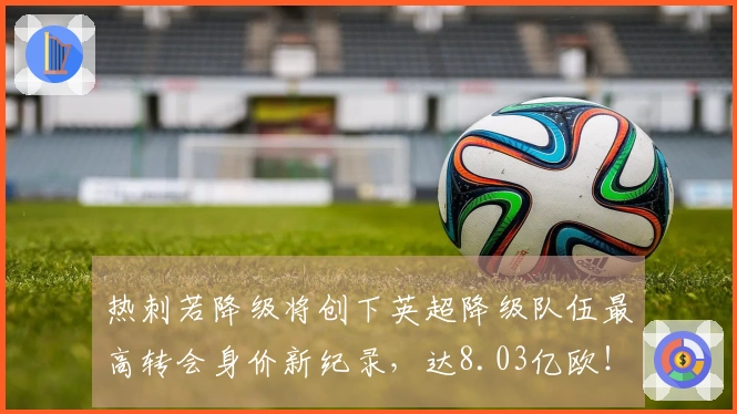 热刺若降级将创下英超降级队伍最高转会身价新纪录，达8.03亿欧！