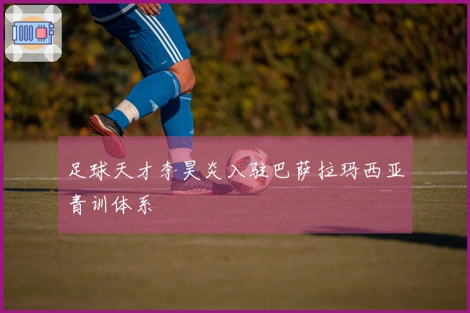 足球天才李昊炎入驻巴萨拉玛西亚青训体系