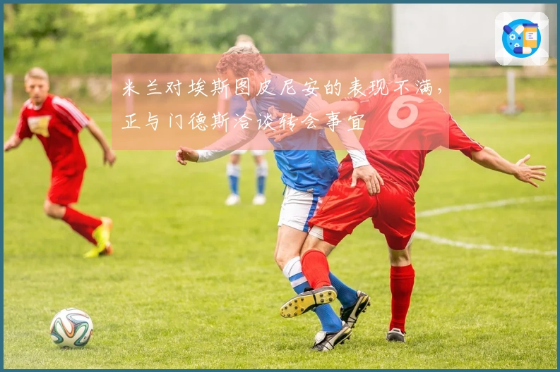 米兰对埃斯图皮尼安的表现不满，正与门德斯洽谈转会事宜