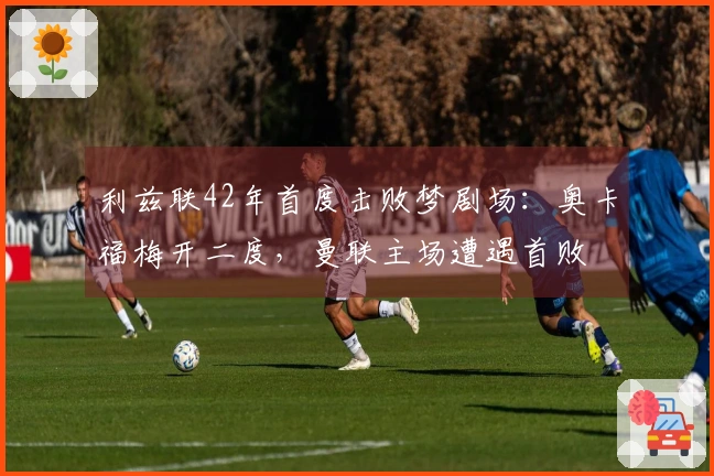 利兹联42年首度击败梦剧场：奥卡福梅开二度，曼联主场遭遇首败